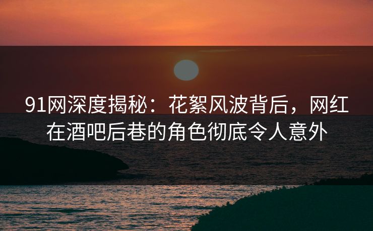 91网深度揭秘：花絮风波背后，网红在酒吧后巷的角色彻底令人意外