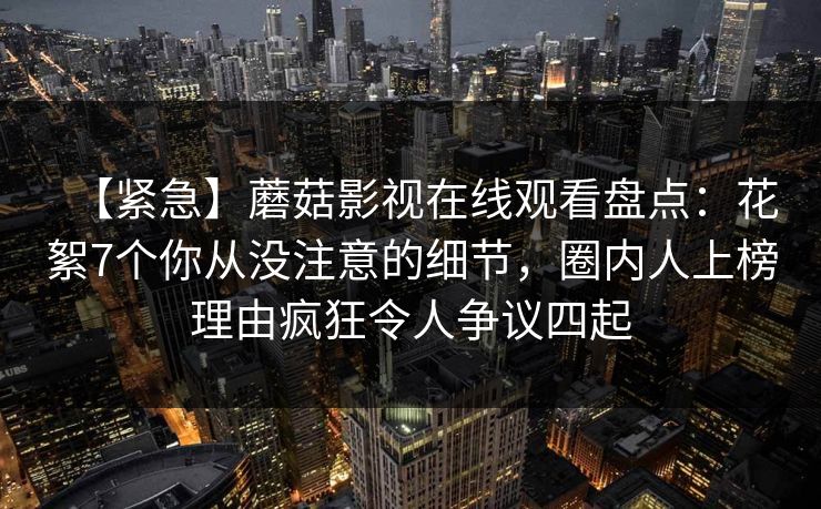 【紧急】蘑菇影视在线观看盘点：花絮7个你从没注意的细节，圈内人上榜理由疯狂令人争议四起