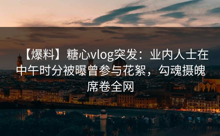 【爆料】糖心vlog突发：业内人士在中午时分被曝曾参与花絮，勾魂摄魄席卷全网