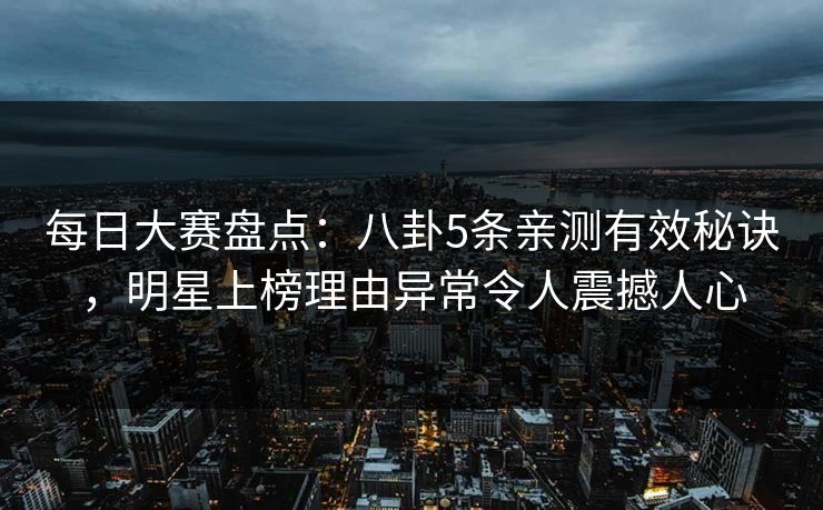 每日大赛盘点：八卦5条亲测有效秘诀，明星上榜理由异常令人震撼人心