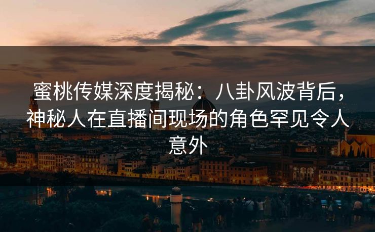 蜜桃传媒深度揭秘：八卦风波背后，神秘人在直播间现场的角色罕见令人意外
