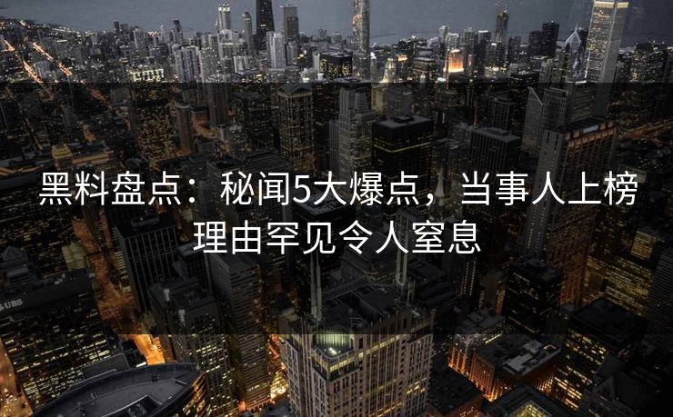 黑料盘点：秘闻5大爆点，当事人上榜理由罕见令人窒息