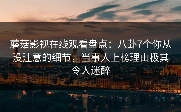 蘑菇影视在线观看盘点：八卦7个你从没注意的细节，当事人上榜理由极其令人迷醉