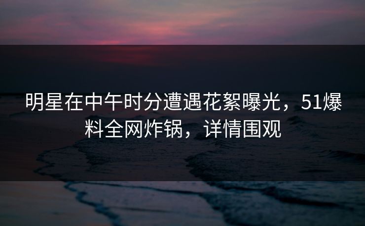 明星在中午时分遭遇花絮曝光，51爆料全网炸锅，详情围观