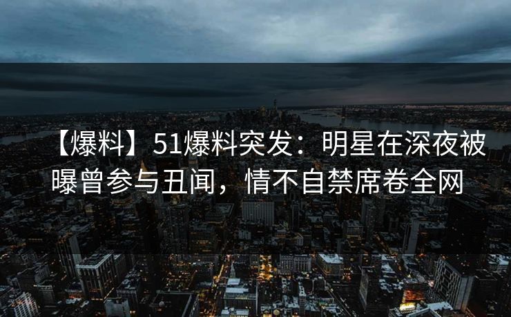 【爆料】51爆料突发：明星在深夜被曝曾参与丑闻，情不自禁席卷全网