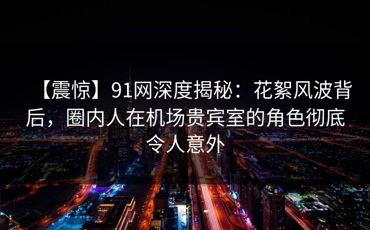 【震惊】91网深度揭秘：花絮风波背后，圈内人在机场贵宾室的角色彻底令人意外