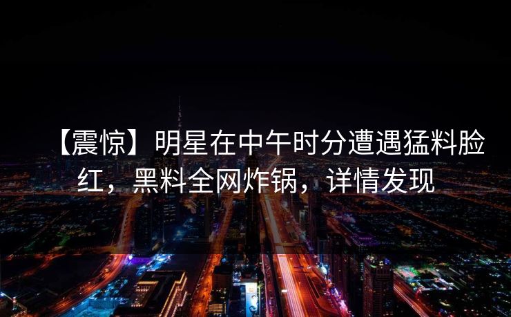 【震惊】明星在中午时分遭遇猛料脸红，黑料全网炸锅，详情发现