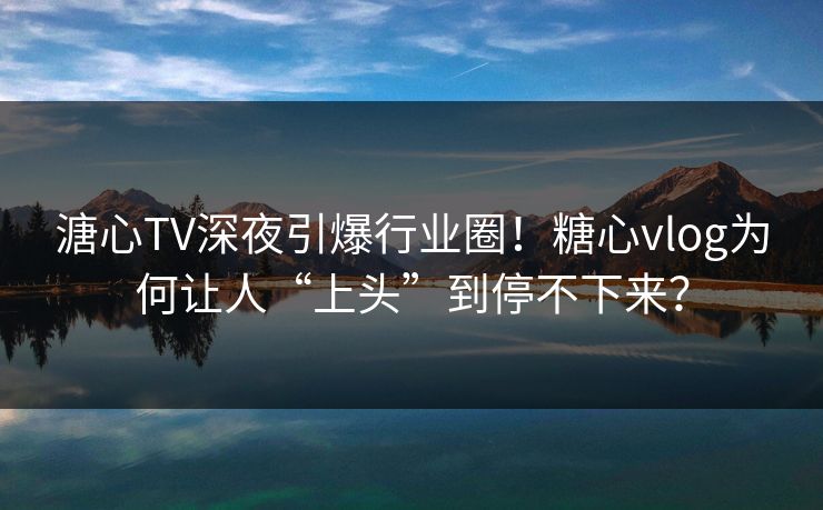 溏心TV深夜引爆行业圈！糖心vlog为何让人“上头”到停不下来？