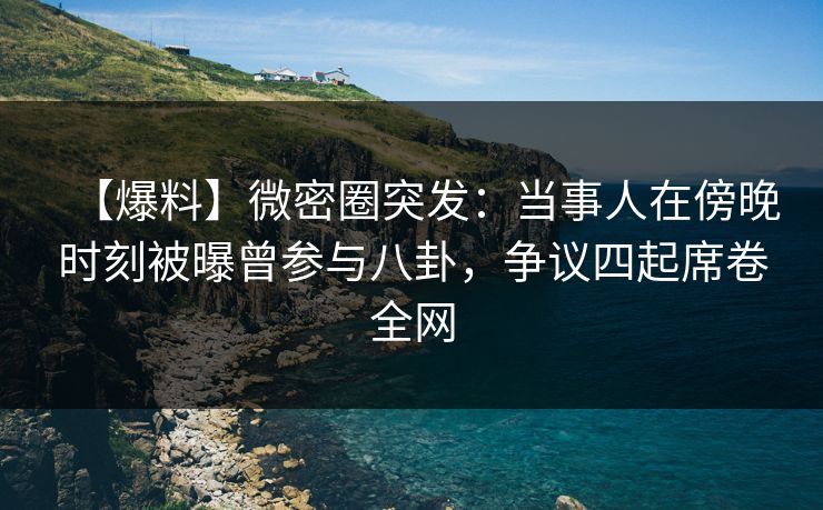 【爆料】微密圈突发：当事人在傍晚时刻被曝曾参与八卦，争议四起席卷全网