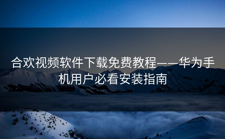 合欢视频软件下载免费教程——华为手机用户必看安装指南