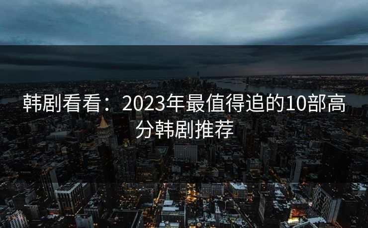 韩剧看看:2023年最值得追的10部高分韩剧推荐 韩剧看看:2023年最值得追的10部高分韩剧推荐