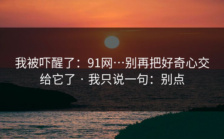 我被吓醒了：91网…别再把好奇心交给它了 · 我只说一句：别点