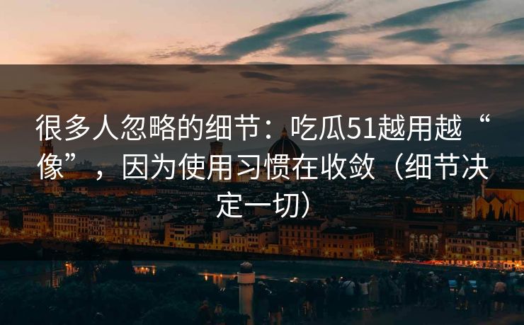 很多人忽略的细节：吃瓜51越用越“像”，因为使用习惯在收敛（细节决定一切）