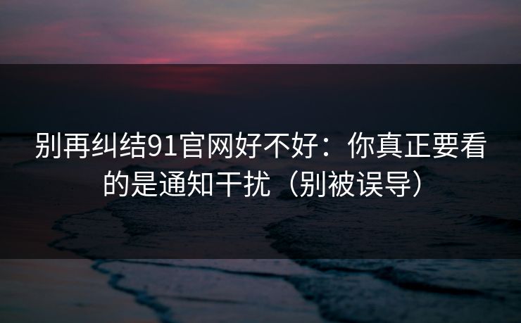 别再纠结91官网好不好：你真正要看的是通知干扰（别被误导）