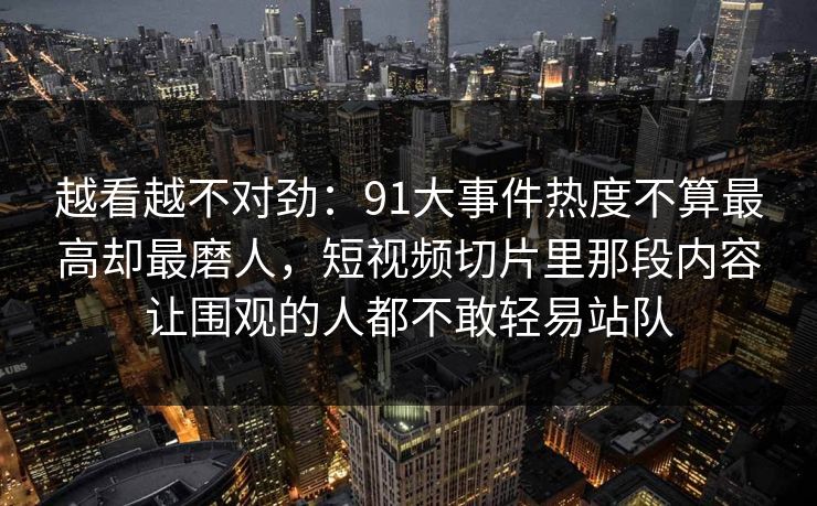 越看越不对劲：91大事件热度不算最高却最磨人，短视频切片里那段内容让围观的人都不敢轻易站队