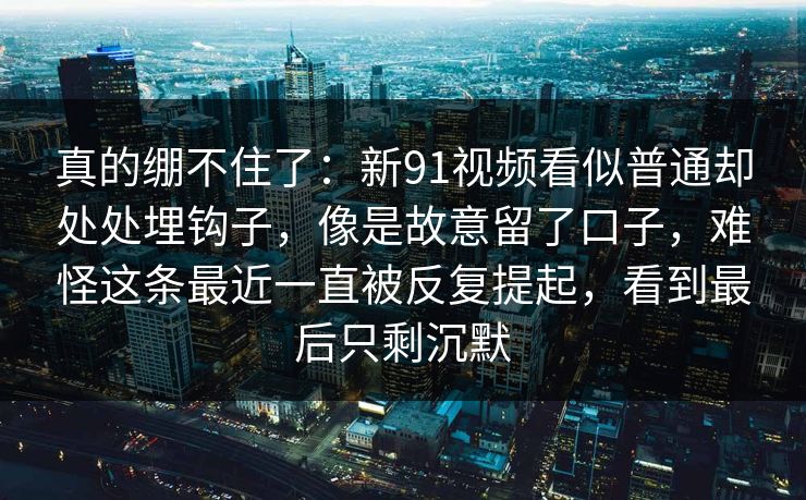 真的绷不住了:新91视频看似普通却处处埋钩子,像是故意留了口子,难怪这条最近一直被反复提起,看到最后只剩沉默 真的绷不住了:新91视频看似普通却处处埋钩子,像是故意留了口子,难怪这条最近一直被反复提起,看到最后只剩沉默